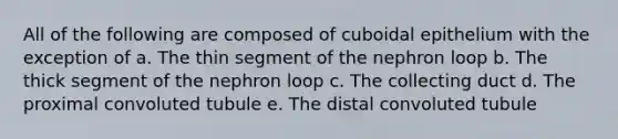 All of the following are composed of cuboidal epithelium with the exception of a. The thin segment of the nephron loop b. The thick segment of the nephron loop c. The collecting duct d. The proximal convoluted tubule e. The distal convoluted tubule