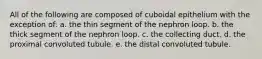 All of the following are composed of cuboidal epithelium with the exception of: a. the thin segment of the nephron loop. b. the thick segment of the nephron loop. c. the collecting duct. d. the proximal convoluted tubule. e. the distal convoluted tubule.