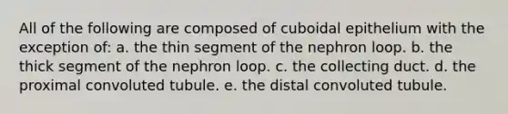 All of the following are composed of cuboidal epithelium with the exception of: a. the thin segment of the nephron loop. b. the thick segment of the nephron loop. c. the collecting duct. d. the proximal convoluted tubule. e. the distal convoluted tubule.