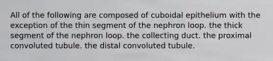 All of the following are composed of cuboidal epithelium with the exception of the thin segment of the nephron loop. the thick segment of the nephron loop. the collecting duct. the proximal convoluted tubule. the distal convoluted tubule.