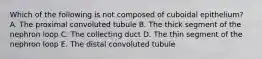 Which of the following is not composed of cuboidal epithelium? A. The proximal convoluted tubule B. The thick segment of the nephron loop C. The collecting duct D. The thin segment of the nephron loop E. The distal convoluted tubule