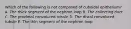 Which of the following is not composed of cuboidal epithelium? A. The thick segment of the nephron loop B. The collecting duct C. The proximal convoluted tubule D. The distal convoluted tubule E. The thin segment of the nephron loop