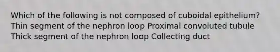 Which of the following is not composed of cuboidal epithelium? Thin segment of the nephron loop Proximal convoluted tubule Thick segment of the nephron loop Collecting duct