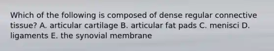 Which of the following is composed of dense regular connective tissue? A. articular cartilage B. articular fat pads C. menisci D. ligaments E. the synovial membrane