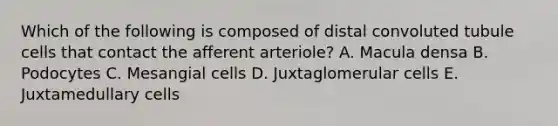 Which of the following is composed of distal convoluted tubule cells that contact the afferent arteriole? A. Macula densa B. Podocytes C. Mesangial cells D. Juxtaglomerular cells E. Juxtamedullary cells