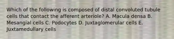 Which of the following is composed of distal convoluted tubule cells that contact the afferent arteriole? A. Macula densa B. Mesangial cells C. Podocytes D. Juxtaglomerular cells E. Juxtamedullary cells