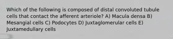 Which of the following is composed of distal convoluted tubule cells that contact the afferent arteriole? A) Macula densa B) Mesangial cells C) Podocytes D) Juxtaglomerular cells E) Juxtamedullary cells