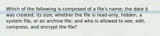 Which of the following is composed of a file's name; the date it was created; its size; whether the file is read-only, hidden, a system file, or an archive file; and who is allowed to see, edit, compress, and encrypt the file?