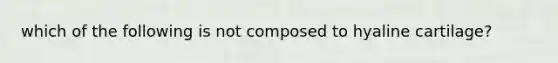 which of the following is not composed to hyaline cartilage?