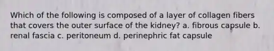 Which of the following is composed of a layer of collagen fibers that covers the outer surface of the kidney? a. fibrous capsule b. renal fascia c. peritoneum d. perinephric fat capsule