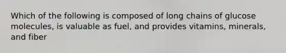 Which of the following is composed of long chains of glucose molecules, is valuable as fuel, and provides vitamins, minerals, and fiber