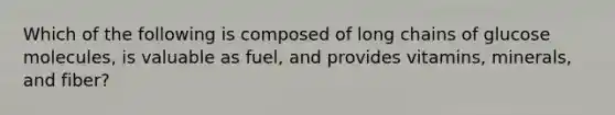 Which of the following is composed of long chains of glucose molecules, is valuable as fuel, and provides vitamins, minerals, and fiber?