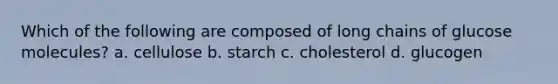 Which of the following are composed of long chains of glucose molecules? a. cellulose b. starch c. cholesterol d. glucogen