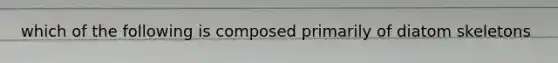 which of the following is composed primarily of diatom skeletons