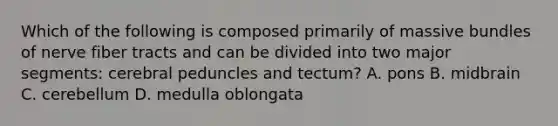 Which of the following is composed primarily of massive bundles of nerve fiber tracts and can be divided into two major segments: cerebral peduncles and tectum? A. pons B. midbrain C. cerebellum D. medulla oblongata