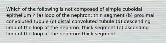 Which of the following is not composed of simple cuboidal epithelium ? (a) loop of the nephron: thin segment (b) proximal convoluted tubule (c) distal convoluted tubule (d) descending limb of the loop of the nephron: thick segment (e) ascending limb of the loop of the nephron: thick segment