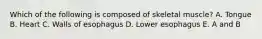 Which of the following is composed of skeletal muscle? A. Tongue B. Heart C. Walls of esophagus D. Lower esophagus E. A and B