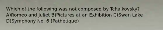 Which of the following was not composed by Tchaikovsky? A)Romeo and Juliet B)Pictures at an Exhibition C)Swan Lake D)Symphony No. 6 (Pathétique)