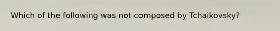 Which of the following was not composed by Tchaikovsky?