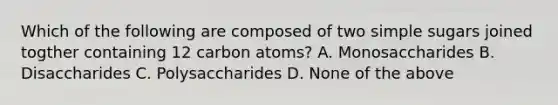 Which of the following are composed of two simple sugars joined togther containing 12 carbon atoms? A. Monosaccharides B. Disaccharides C. Polysaccharides D. None of the above