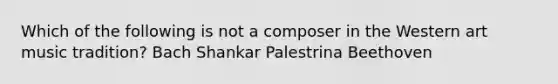 Which of the following is not a composer in the Western art music tradition? Bach Shankar Palestrina Beethoven