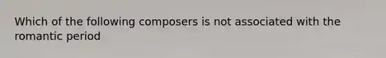 Which of the following composers is not associated with the romantic period