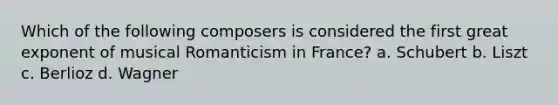 Which of the following composers is considered the first great exponent of musical Romanticism in France? a. Schubert b. Liszt c. Berlioz d. Wagner