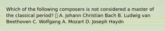 Which of the following composers is not considered a master of the classical period?  A. Johann Christian Bach B. Ludwig van Beethoven C. Wolfgang A. Mozart D. Joseph Haydn