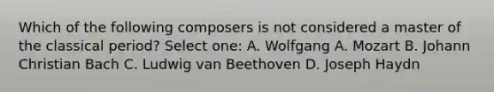 Which of the following composers is not considered a master of the classical period? Select one: A. Wolfgang A. Mozart B. Johann Christian Bach C. Ludwig van Beethoven D. Joseph Haydn