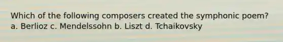 Which of the following composers created the symphonic poem? a. Berlioz c. Mendelssohn b. Liszt d. Tchaikovsky