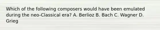 Which of the following composers would have been emulated during the neo-Classical era? A. Berlioz B. Bach C. Wagner D. Grieg