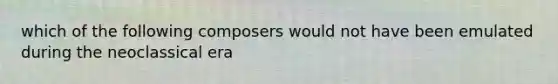 which of the following composers would not have been emulated during the neoclassical era