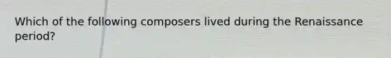 Which of the following composers lived during the Renaissance period?