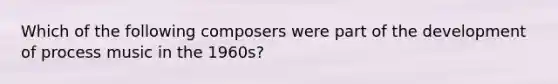 Which of the following composers were part of the development of process music in the 1960s?