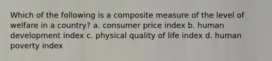 Which of the following is a composite measure of the level of welfare in a country? a. consumer price index b. human development index c. physical quality of life index d. human poverty index