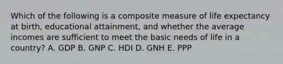 Which of the following is a composite measure of life expectancy at birth, educational attainment, and whether the average incomes are sufficient to meet the basic needs of life in a country? A. GDP B. GNP C. HDI D. GNH E. PPP