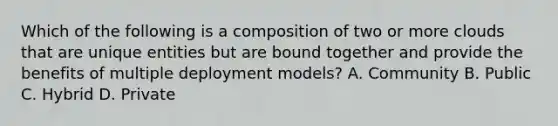 Which of the following is a composition of two or more clouds that are unique entities but are bound together and provide the benefits of multiple deployment models? A. Community B. Public C. Hybrid D. Private