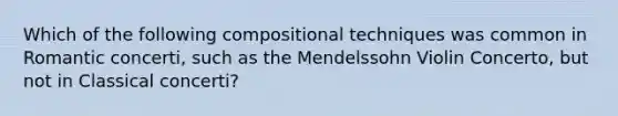 Which of the following compositional techniques was common in Romantic concerti, such as the Mendelssohn Violin Concerto, but not in Classical concerti?