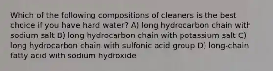 Which of the following compositions of cleaners is the best choice if you have hard water? A) long hydrocarbon chain with sodium salt B) long hydrocarbon chain with potassium salt C) long hydrocarbon chain with sulfonic acid group D) long-chain fatty acid with sodium hydroxide