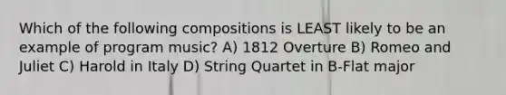 Which of the following compositions is LEAST likely to be an example of program music? A) 1812 Overture B) Romeo and Juliet C) Harold in Italy D) String Quartet in B-Flat major