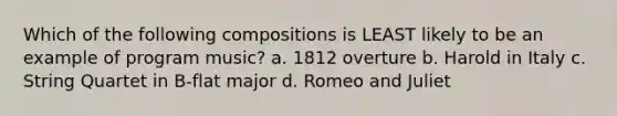 Which of the following compositions is LEAST likely to be an example of program music? a. 1812 overture b. Harold in Italy c. String Quartet in B-flat major d. Romeo and Juliet