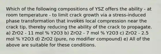 Which of the following compositions of YSZ offers the ability - at room temperature - to limit crack growth via a stress-induced phase transformation that invokes local compression near the crack tip, thereby reducing the ability of the crack to propagate. a) ZrO2 - 11 mol % Y2O3 b) ZrO2 - 7 mol % Y2O3 c) ZrO2 - 2.5 mol % Y2O3 d) ZrO2 (pure, no modifier compound) e) All of the above are suitable for these conditions.