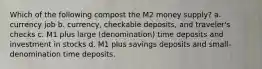 Which of the following compost the M2 money supply? a. currency job b. currency, checkable deposits, and traveler's checks c. M1 plus large (denomination) time deposits and investment in stocks d. M1 plus savings deposits and small-denomination time deposits.