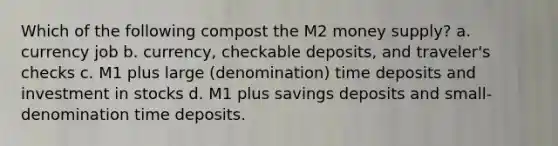 Which of the following compost the M2 money supply? a. currency job b. currency, checkable deposits, and traveler's checks c. M1 plus large (denomination) time deposits and investment in stocks d. M1 plus savings deposits and small-denomination time deposits.