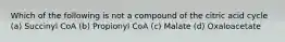 Which of the following is not a compound of the citric acid cycle (a) Succinyl CoA (b) Propionyl CoA (c) Malate (d) Oxaloacetate