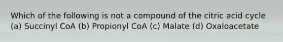 Which of the following is not a compound of the citric acid cycle (a) Succinyl CoA (b) Propionyl CoA (c) Malate (d) Oxaloacetate