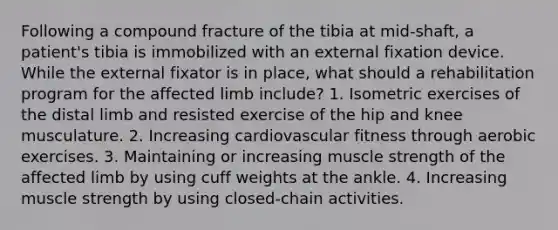 Following a compound fracture of the tibia at mid-shaft, a patient's tibia is immobilized with an external fixation device. While the external fixator is in place, what should a rehabilitation program for the affected limb include? 1. Isometric exercises of the distal limb and resisted exercise of the hip and knee musculature. 2. Increasing cardiovascular fitness through aerobic exercises. 3. Maintaining or increasing muscle strength of the affected limb by using cuff weights at the ankle. 4. Increasing muscle strength by using closed-chain activities.