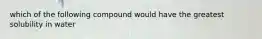 which of the following compound would have the greatest solubility in water