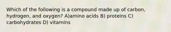 Which of the following is a compound made up of carbon, hydrogen, and oxygen? A)amino acids B) proteins C) carbohydrates D) vitamins