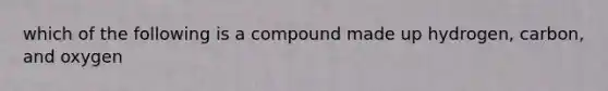 which of the following is a compound made up hydrogen, carbon, and oxygen